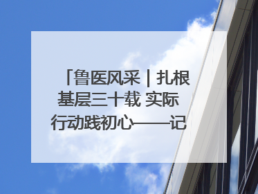 鲁医风采｜扎根基层三十载 实际行动践初心——记威海市环翠区鲸园社区卫生服务中心主任梁永江