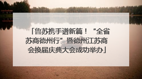 鲁苏携手谱新篇！“全省苏商德州行”暨德州江苏商会换届庆典大会成功举办