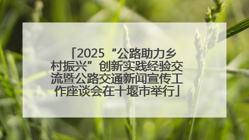 2025“公路助力乡村振兴”创新实践经验交流暨公路交通新闻宣传工作座谈会在十堰市举行