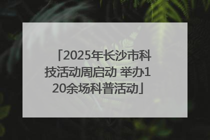 2025年长沙市科技活动周启动 举办120余场科普活动