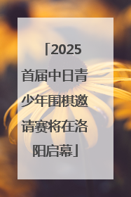 2025首届中日青少年围棋邀请赛将在洛阳启幕