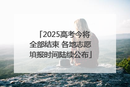 2025高考今将全部结束 各地志愿填报时间陆续公布