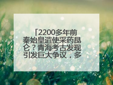 2200多年前秦始皇遣使采药昆仑？青海考古发现引发巨大争议，多方回应