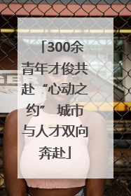 300余青年才俊共赴“心动之约” 城市与人才双向奔赴