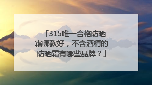 315唯一合格防晒霜哪款好，不含酒精的防晒霜有哪些品牌？