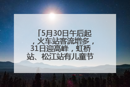 5月30日午后起，火车站客流增多，31日迎高峰，虹桥站、松江站有儿童节和端午亲子活动