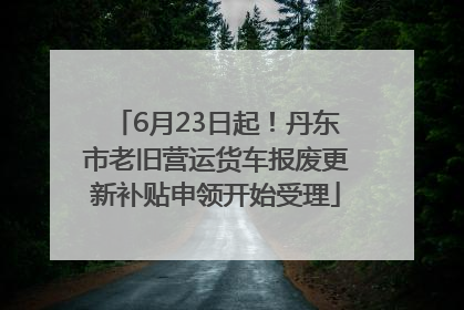 6月23日起！丹东市老旧营运货车报废更新补贴申领开始受理