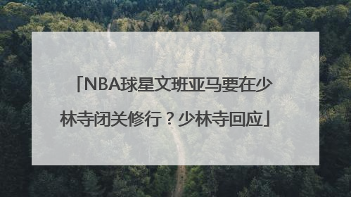 NBA球星文班亚马要在少林寺闭关修行？少林寺回应